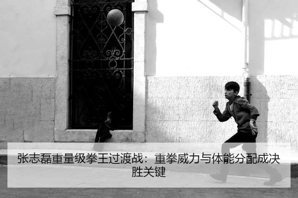 张志磊重量级拳王过渡战：重拳威力与体能分配成决胜关键